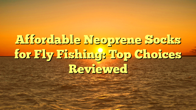 Affordable Neoprene Socks for Fly Fishing: Top Choices Reviewed