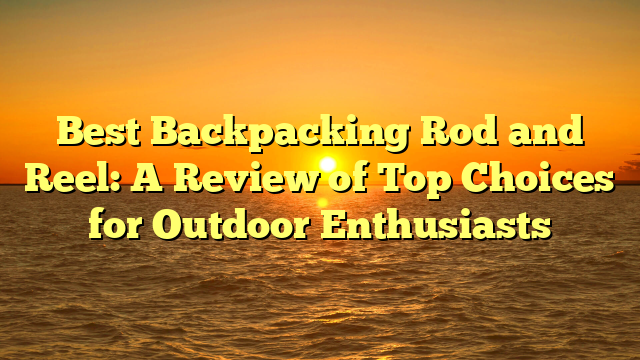 Best Backpacking Rod and Reel: A Review of Top Choices for Outdoor Enthusiasts