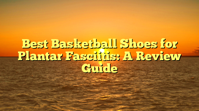 Best Basketball Shoes for Plantar Fasciitis: A Review Guide