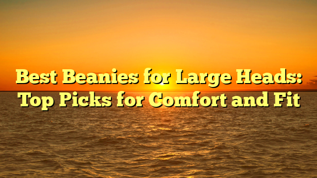 Best Beanies for Large Heads: Top Picks for Comfort and Fit