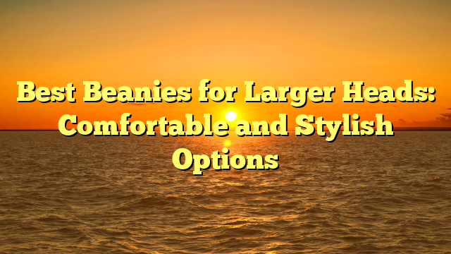 Best Beanies for Larger Heads: Comfortable and Stylish Options