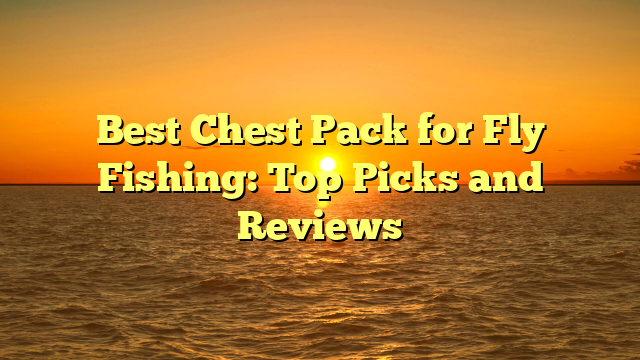 Best Chest Pack for Fly Fishing: Top Picks and Reviews