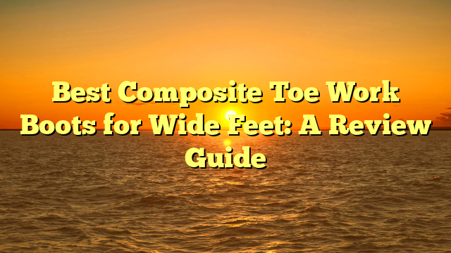Best Composite Toe Work Boots for Wide Feet: A Review Guide