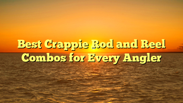 Best Crappie Rod and Reel Combos for Every Angler