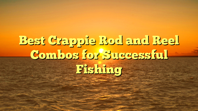 Best Crappie Rod and Reel Combos for Successful Fishing