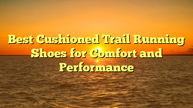 Best Cushioned Trail Running Shoes for Comfort and Performance