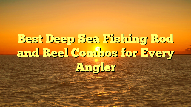 Best Deep Sea Fishing Rod and Reel Combos for Every Angler