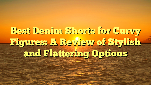 Best Denim Shorts for Curvy Figures: A Review of Stylish and Flattering Options