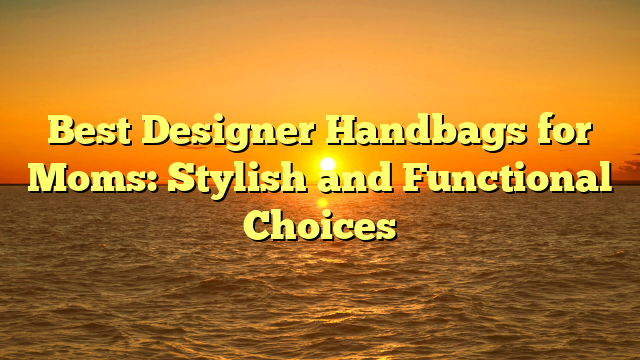 Best Designer Handbags for Moms: Stylish and Functional Choices