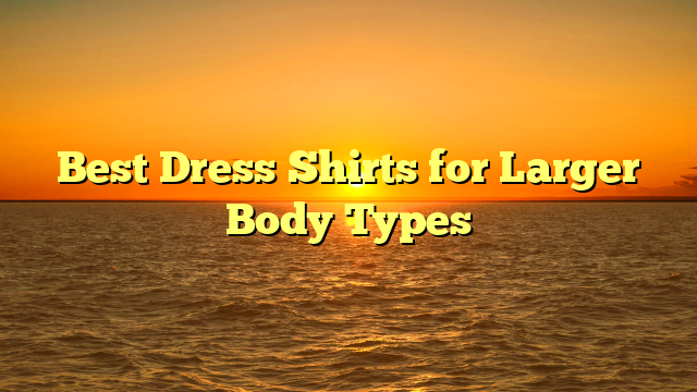 Best Dress Shirts for Larger Body Types