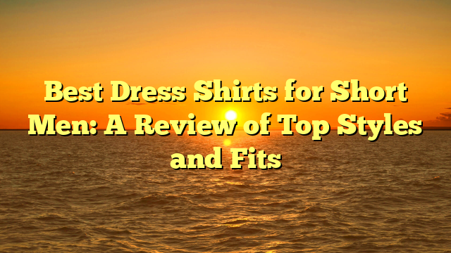 Best Dress Shirts for Short Men: A Review of Top Styles and Fits
