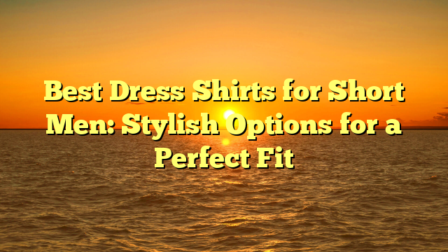 Best Dress Shirts for Short Men: Stylish Options for a Perfect Fit