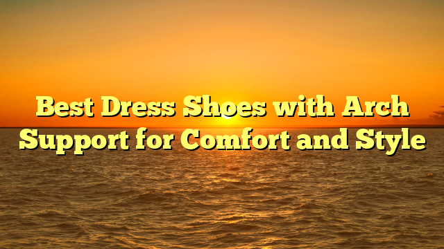 Best Dress Shoes with Arch Support for Comfort and Style