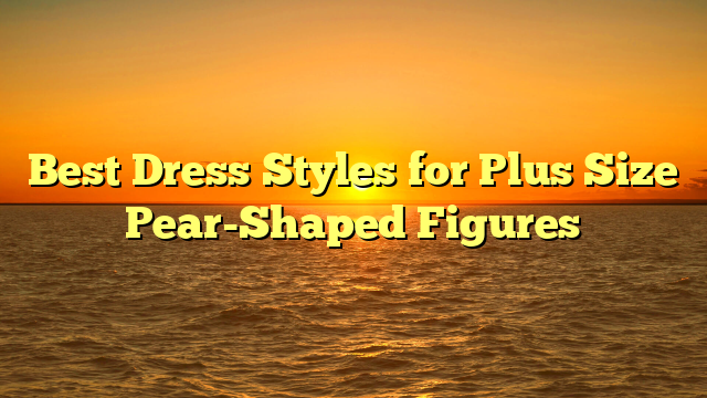 Best Dress Styles for Plus Size Pear-Shaped Figures