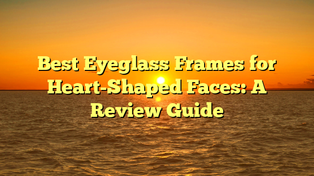 Best Eyeglass Frames for Heart-Shaped Faces: A Review Guide