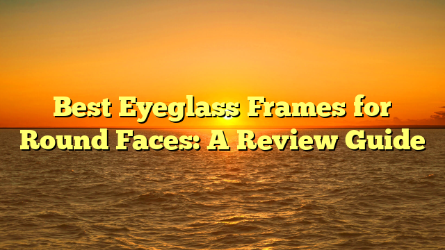 Best Eyeglass Frames for Round Faces: A Review Guide
