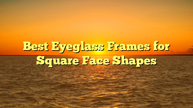 Best Eyeglass Frames for Square Face Shapes