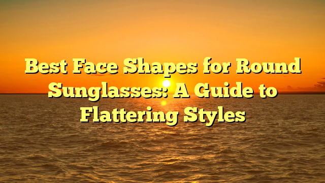 Best Face Shapes for Round Sunglasses: A Guide to Flattering Styles