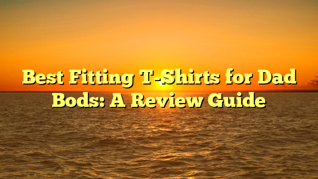 Best Fitting T-Shirts for Dad Bods: A Review Guide