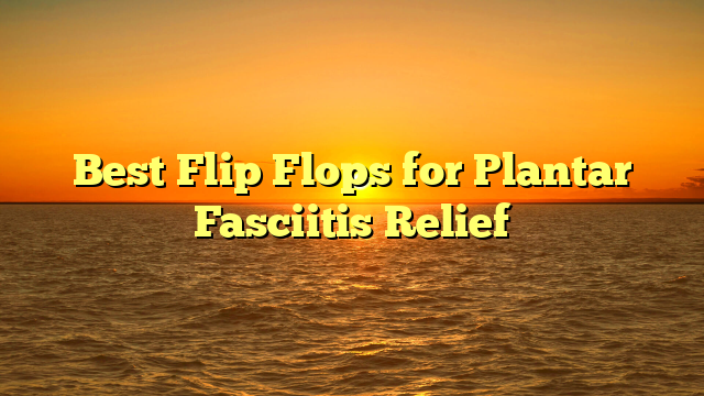 Best Flip Flops for Plantar Fasciitis Relief