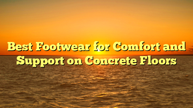 Best Footwear for Comfort and Support on Concrete Floors