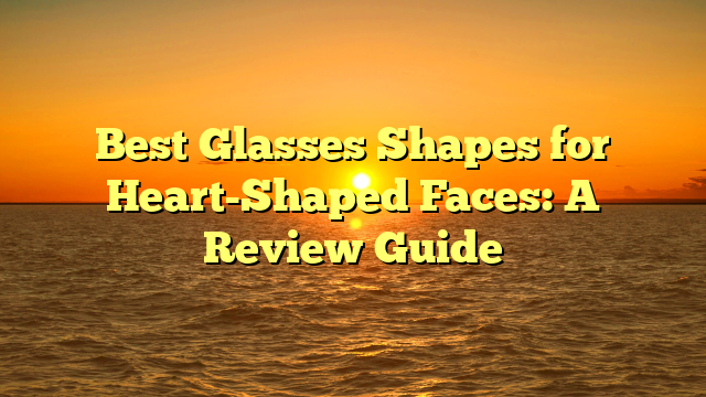 Best Glasses Shapes for Heart-Shaped Faces: A Review Guide