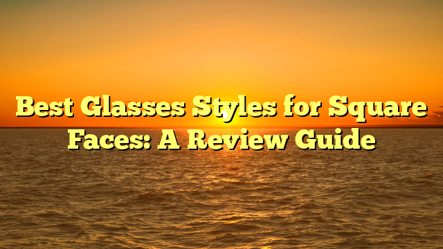 Best Glasses Styles for Square Faces: A Review Guide