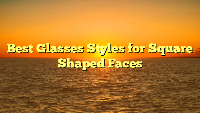 Best Glasses Styles for Square Shaped Faces