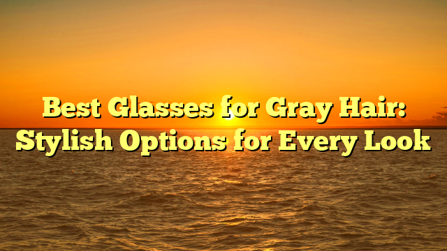 Best Glasses for Gray Hair: Stylish Options for Every Look