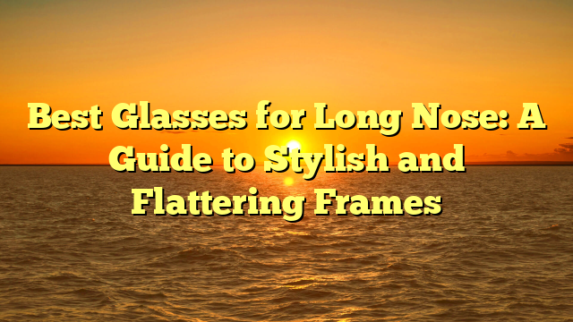 Best Glasses for Long Nose: A Guide to Stylish and Flattering Frames