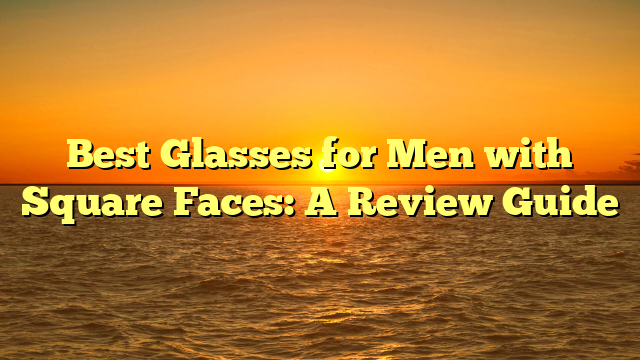 Best Glasses for Men with Square Faces: A Review Guide