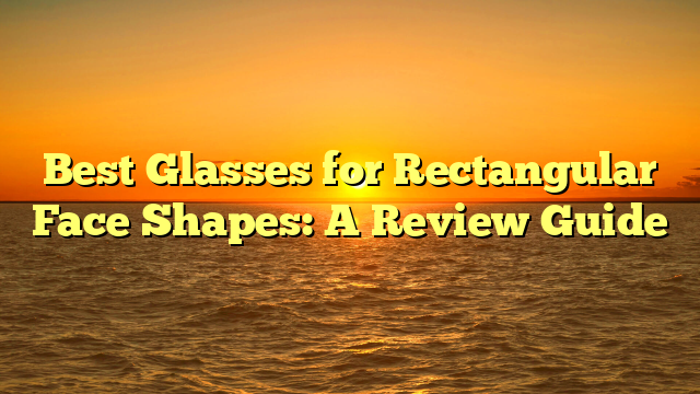 Best Glasses for Rectangular Face Shapes: A Review Guide
