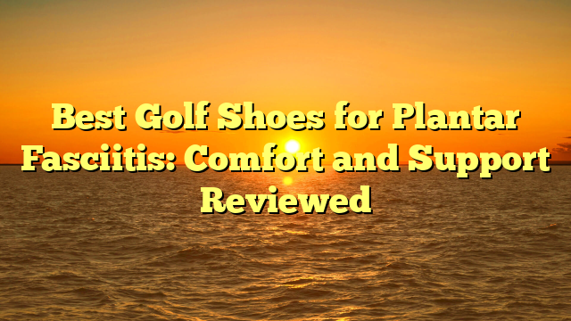 Best Golf Shoes for Plantar Fasciitis: Comfort and Support Reviewed