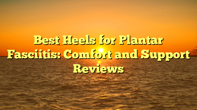 Best Heels for Plantar Fasciitis: Comfort and Support Reviews