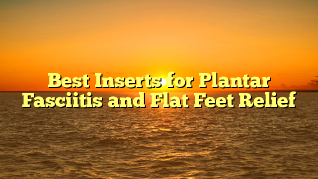 Best Inserts for Plantar Fasciitis and Flat Feet Relief