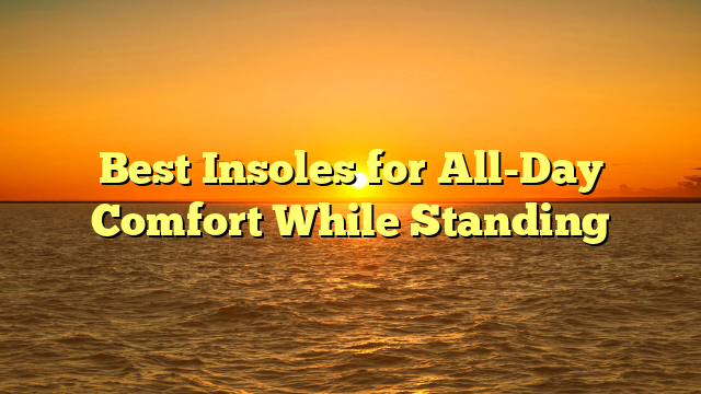 Best Insoles for All-Day Comfort While Standing