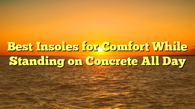 Best Insoles for Comfort While Standing on Concrete All Day