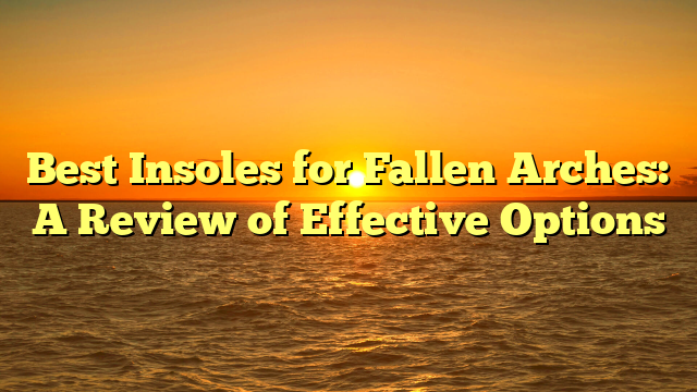 Best Insoles for Fallen Arches: A Review of Effective Options