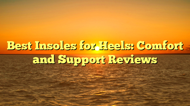 Best Insoles for Heels: Comfort and Support Reviews