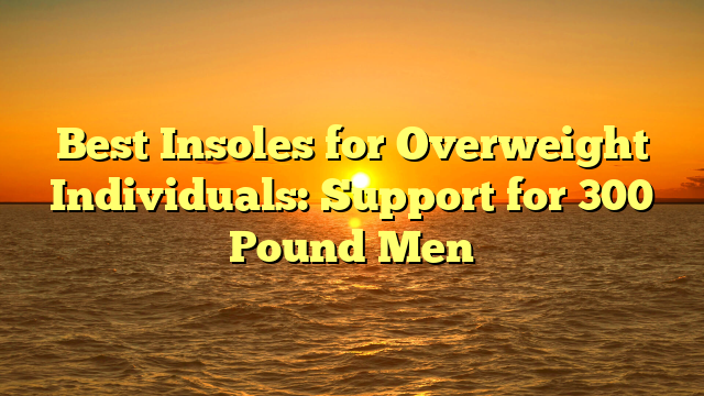 Best Insoles for Overweight Individuals: Support for 300 Pound Men