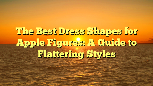 The Best Dress Shapes for Apple Figures: A Guide to Flattering Styles